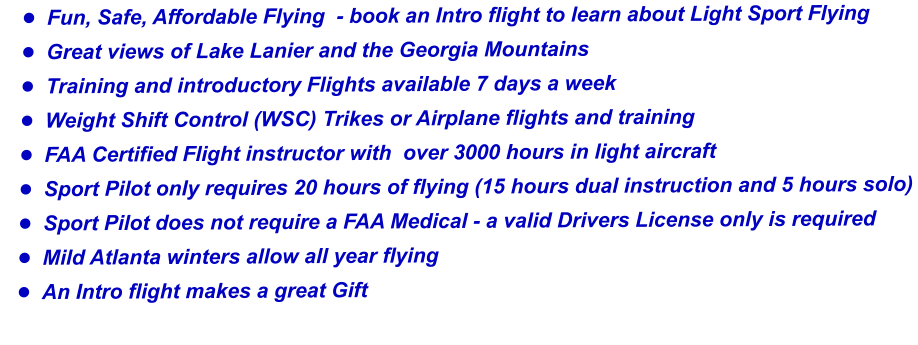 •	Fun, Safe, Affordable Flying  - book an Intro flight to learn about Light Sport Flying •	Great views of Lake Lanier and the Georgia Mountains  •	Training and introductory Flights available 7 days a week •	Weight Shift Control (WSC) Trikes or Airplane flights and training •	FAA Certified Flight instructor with  over 3000 hours in light aircraft  •	Sport Pilot only requires 20 hours of flying (15 hours dual instruction and 5 hours solo) •	Sport Pilot does not require a FAA Medical - a valid Drivers License only is required •	Mild Atlanta winters allow all year flying  •	An Intro flight makes a great Gift